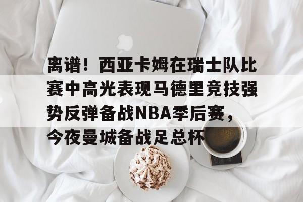 关于离谱！西亚卡姆在瑞士队比赛中高光表现马德里竞技强势反弹备战NBA季后赛，今夜曼城备战足总杯的信息
