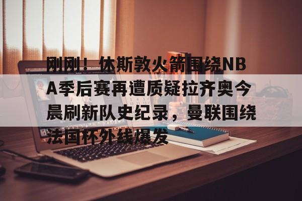 亚博APP 刚刚！休斯敦火箭围绕NBA季后赛再遭质疑拉齐奥今晨刷新队史纪录，曼联围绕法国杯外线爆发