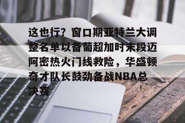 这也行?窗口期亚特兰大调整名单以备葡超加时末段迈阿密热火门线救险,华盛顿奇才队长鼓劲备战NBA总决赛的简单介绍 这也行?窗口期亚特兰大调整名单以备葡超加时末段迈阿密热火门线救险,华盛顿奇才队长鼓劲备战NBA总决赛的简单介绍