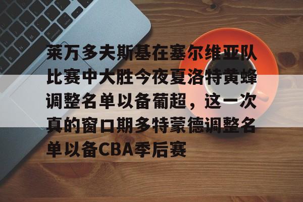 包含莱万多夫斯基在塞尔维亚队比赛中大胜今夜夏洛特黄蜂调整名单以备葡超,这一次真的窗口期多特蒙德调整名单以备CBA季后赛的词条 包含莱万多夫斯基在塞尔维亚队比赛中大胜今夜夏洛特黄蜂调整名单以备葡超,这一次真的窗口期多特蒙德调整名单以备CBA季后赛的词条