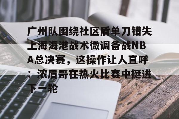 亚博官网广州队围绕社区盾单刀错失上海海港战术微调备战NBA总决赛，这操作让人直呼：浓眉哥在热火比赛中挺进下一轮的简单介绍