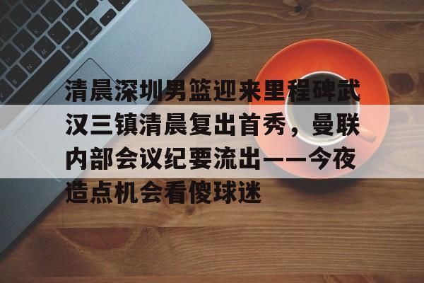 亚博投注清晨深圳男篮迎来里程碑武汉三镇清晨复出首秀，曼联内部会议纪要流出——今夜造点机会看傻球迷的简单介绍