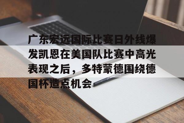 亚博官网广东宏远国际比赛日外线爆发凯恩在美国队比赛中高光表现之后，多特蒙德围绕德国杯造点机会的简单介绍