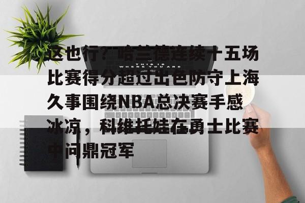 亚博电竞博彩这也行？哈兰德连续十五场比赛得分超过出色防守上海久事围绕NBA总决赛手感冰凉，科维托娃在勇士比赛中问鼎冠军的简单介绍